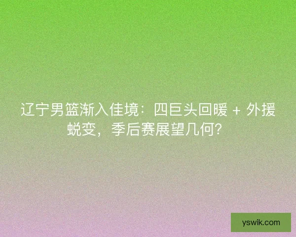 辽宁男篮渐入佳境：四巨头回暖 + 外援蜕变，季后赛展望几何？