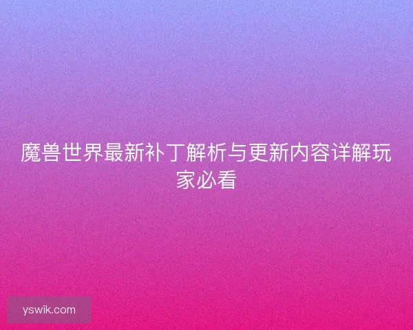 魔兽世界最新补丁解析与更新内容详解玩家必看