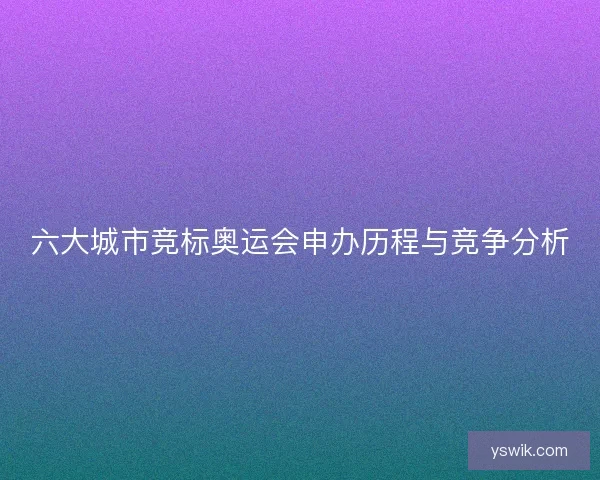 六大城市竞标奥运会申办历程与竞争分析