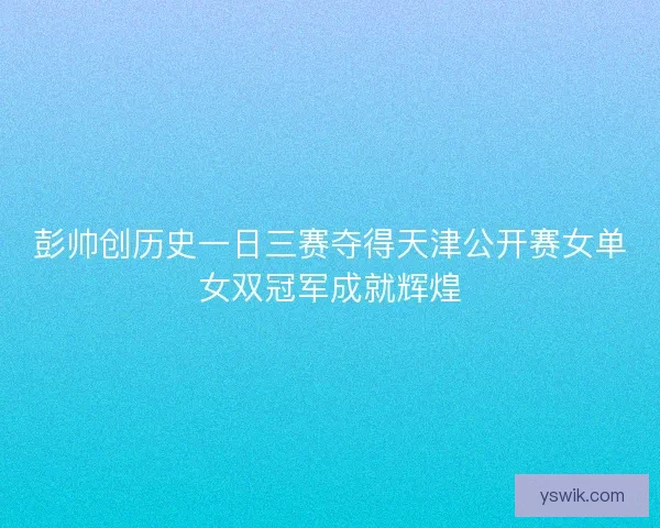 彭帅创历史一日三赛夺得天津公开赛女单女双冠军成就辉煌